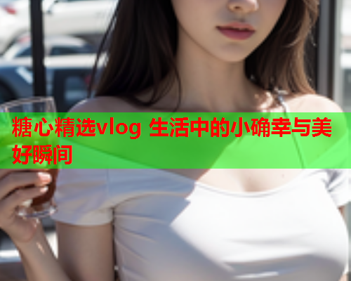 糖心精选vlog 生活中的小确幸与美好瞬间