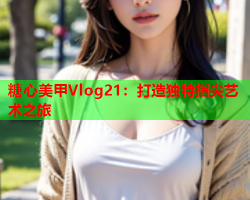 糖心美甲Vlog21：打造独特指尖艺术之旅