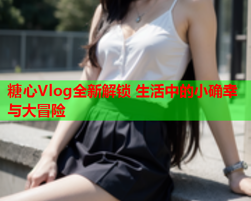 糖心Vlog全新解锁 生活中的小确幸与大冒险  第2张