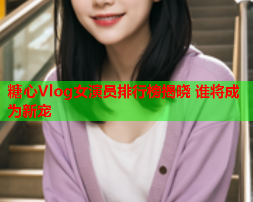 糖心Vlog女演员排行榜揭晓 谁将成为新宠  第2张