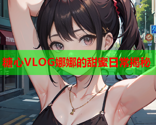 糖心VLOG娜娜的甜蜜日常揭秘  第2张