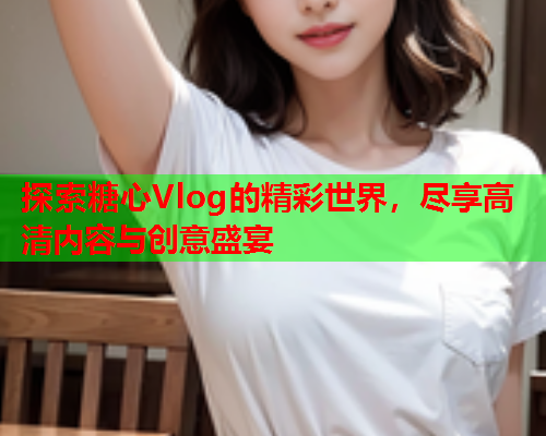 探索糖心Vlog的精彩世界，尽享高清内容与创意盛宴