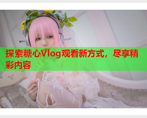 探索糖心Vlog观看新方式，尽享精彩内容