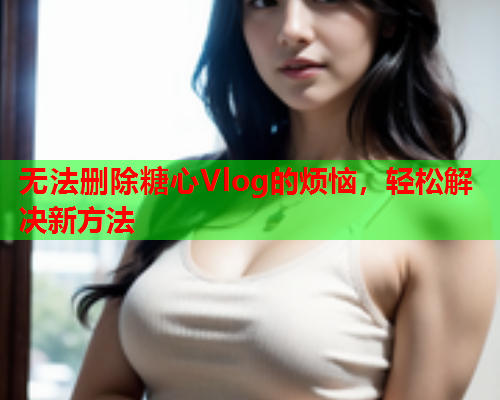 无法删除糖心Vlog的烦恼，轻松解决新方法