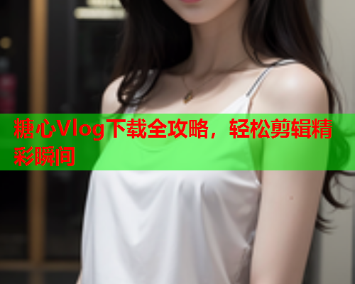 糖心Vlog下载全攻略，轻松剪辑精彩瞬间