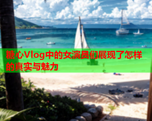 糖心Vlog中的女演员们展现了怎样的真实与魅力