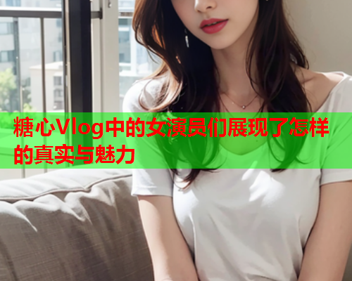 糖心Vlog中的女演员们展现了怎样的真实与魅力  第2张