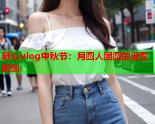 糖心vlog中秋节：月圆人团圆的温馨时刻  第2张