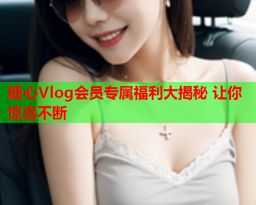 糖心Vlog会员专属福利大揭秘 让你惊喜不断