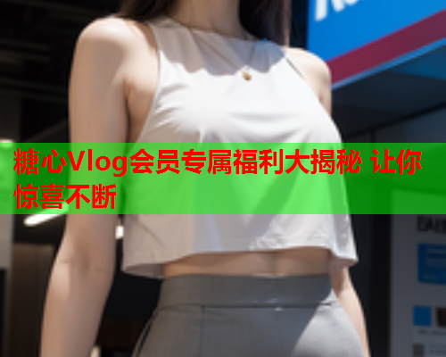 糖心Vlog会员专属福利大揭秘 让你惊喜不断  第2张