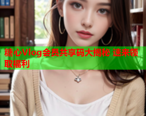 糖心Vlog会员共享码大揭秘 速来领取福利