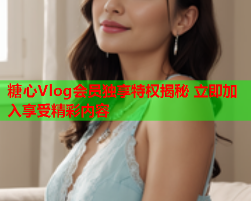 糖心Vlog会员独享特权揭秘 立即加入享受精彩内容
