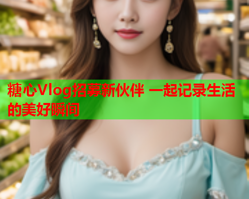 糖心Vlog招募新伙伴 一起记录生活的美好瞬间