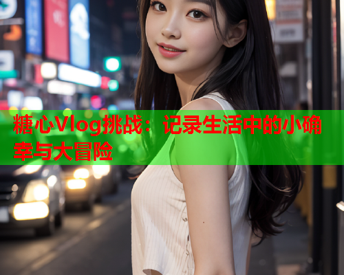 糖心Vlog挑战：记录生活中的小确幸与大冒险