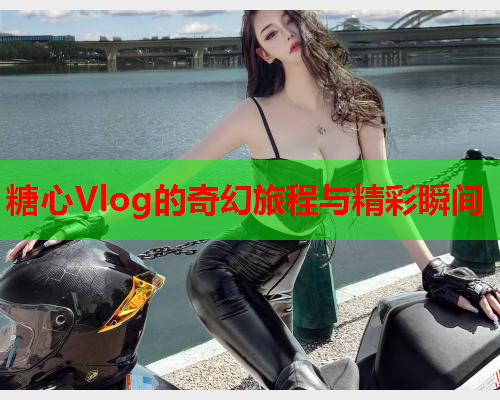糖心Vlog的奇幻旅程与精彩瞬间  第2张