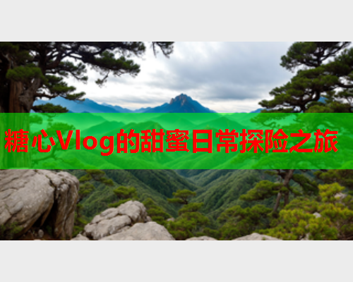 糖心Vlog的甜蜜日常探险之旅