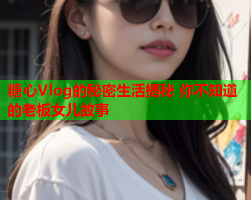 糖心Vlog的秘密生活揭秘 你不知道的老板女儿故事