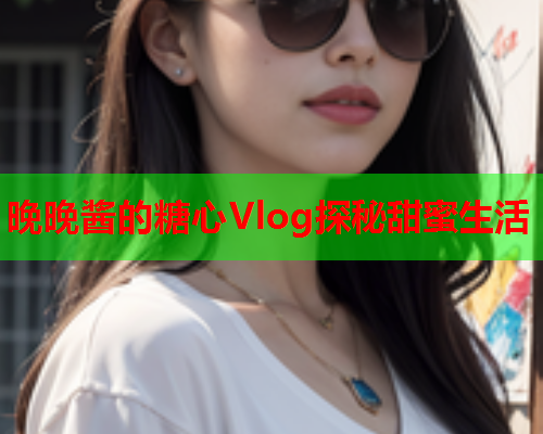 晚晚酱的糖心Vlog探秘甜蜜生活