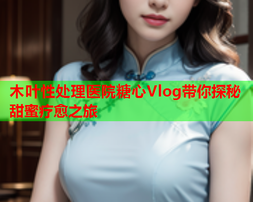 木叶性处理医院糖心Vlog带你探秘甜蜜疗愈之旅