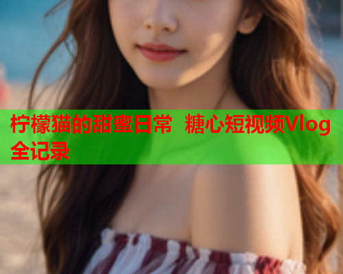 柠檬猫的甜蜜日常 糖心短视频Vlog全记录  第2张