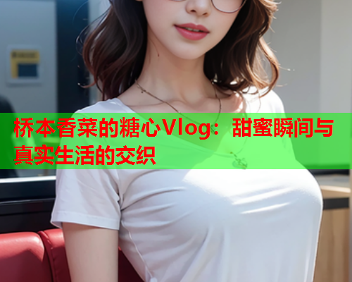 桥本香菜的糖心Vlog：甜蜜瞬间与真实生活的交织  第2张