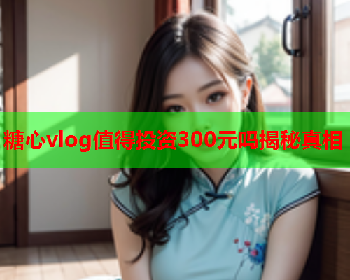 糖心vlog值得投资300元吗揭秘真相