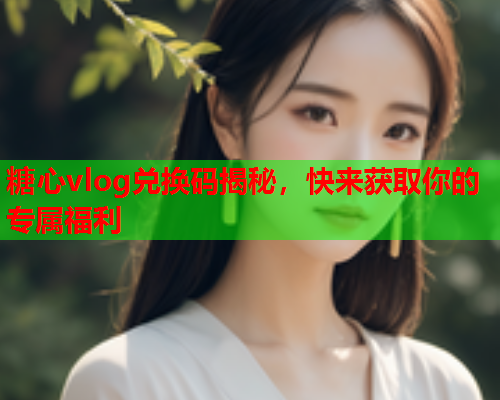 糖心vlog兑换码揭秘，快来获取你的专属福利