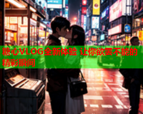 糖心VLOG全新体验 让你欲罢不能的精彩瞬间