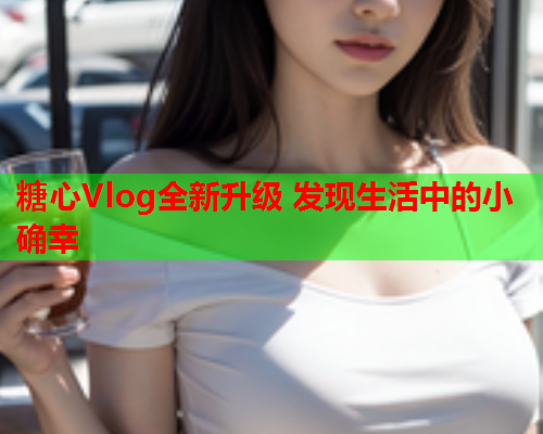 糖心Vlog全新升级 发现生活中的小确幸