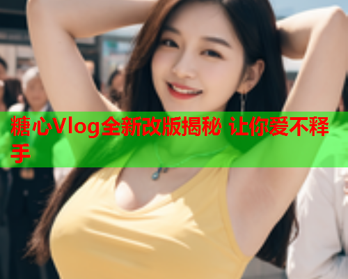 糖心Vlog全新改版揭秘 让你爱不释手