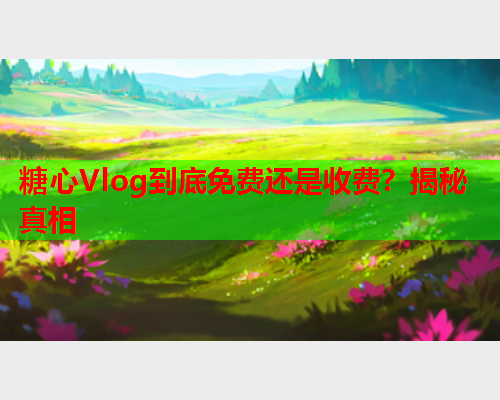 糖心Vlog到底免费还是收费？揭秘真相
