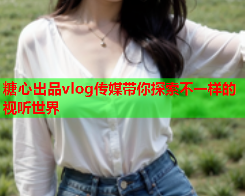 糖心出品vlog传媒带你探索不一样的视听世界