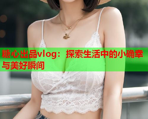糖心出品vlog：探索生活中的小确幸与美好瞬间