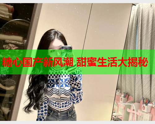 糖心国产新风潮 甜蜜生活大揭秘