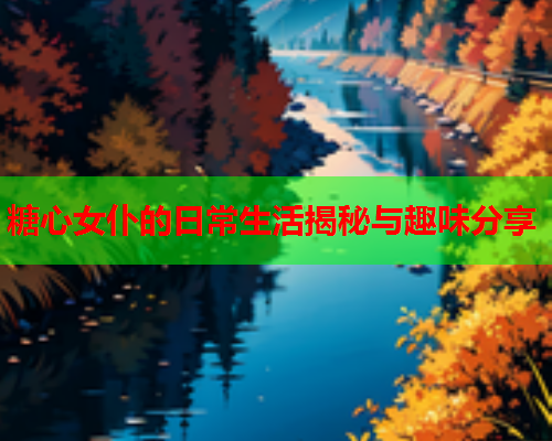 糖心女仆的日常生活揭秘与趣味分享