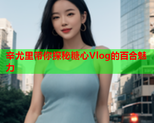 辛尤里带你探秘糖心Vlog的百合魅力