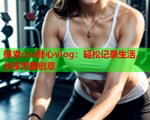 探索cos糖心vlog：轻松记录生活，分享无限创意