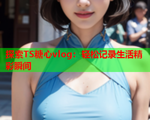 探索TS糖心vlog：轻松记录生活精彩瞬间