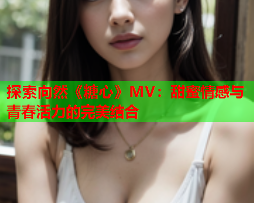 探索向然《糖心》MV：甜蜜情感与青春活力的完美结合