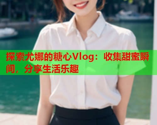 探索尤娜的糖心Vlog：收集甜蜜瞬间，分享生活乐趣  第2张