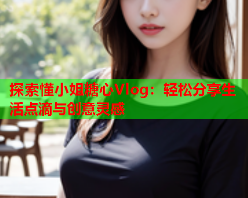 探索懂小姐糖心Vlog：轻松分享生活点滴与创意灵感