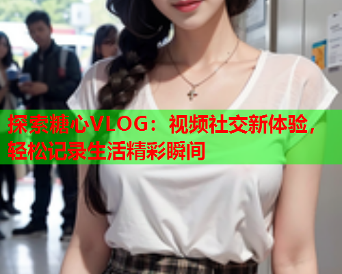 探索糖心VLOG：视频社交新体验，轻松记录生活精彩瞬间