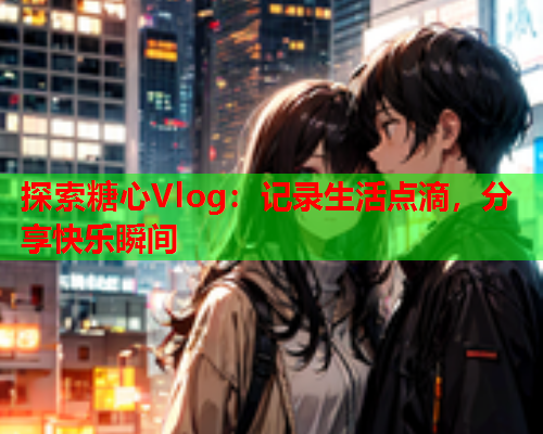 探索糖心Vlog：记录生活点滴，分享快乐瞬间