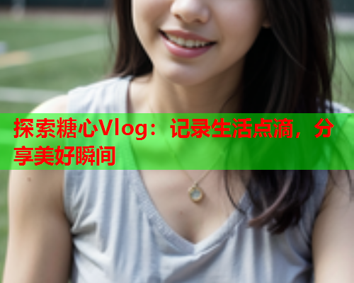 探索糖心Vlog：记录生活点滴，分享美好瞬间