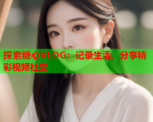 探索糖心VLOG：记录生活，分享精彩视频社交