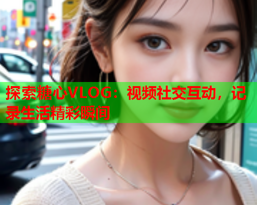 探索糖心VLOG：视频社交互动，记录生活精彩瞬间