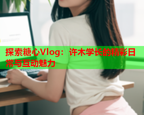 探索糖心Vlog：许木学长的精彩日常与互动魅力