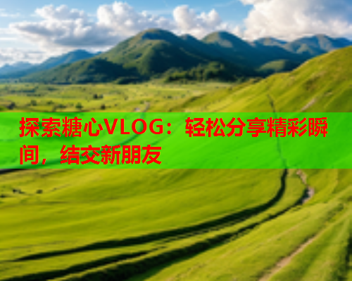 探索糖心VLOG：轻松分享精彩瞬间，结交新朋友