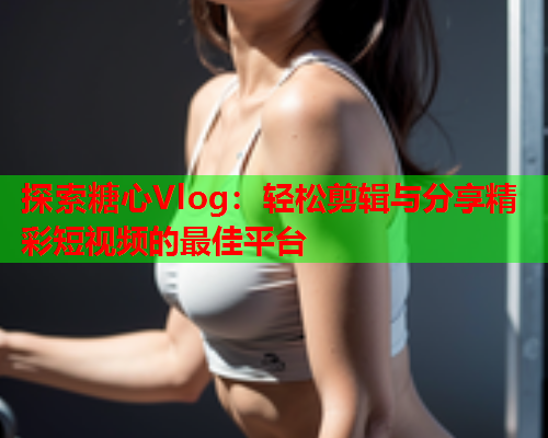 探索糖心Vlog：轻松剪辑与分享精彩短视频的最佳平台  第2张
