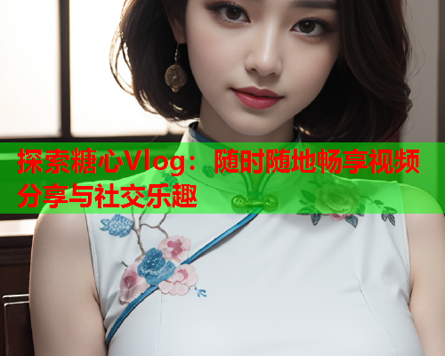 探索糖心Vlog：随时随地畅享视频分享与社交乐趣  第2张